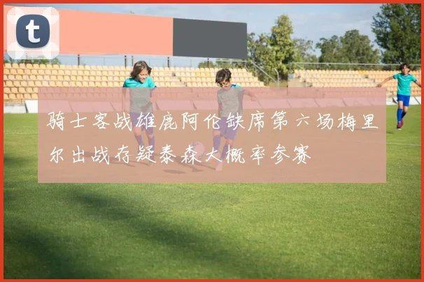 骑士客战雄鹿阿伦缺席第六场梅里尔出战存疑泰森大概率参赛