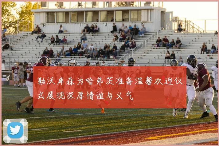 勒沃库森为哈弗茨准备温馨欢迎仪式展现深厚情谊与义气