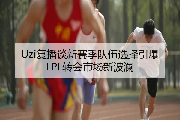 Uzi复播谈新赛季队伍选择引爆LPL转会市场新波澜